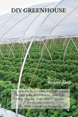 DIY Greenhouse: The Step By Step Guide To Build A Year-Round Solar Greenhouse And Grow Herbs, Organic Fruits And Vegetables, Plants, And Flowers [No P by Jones, Richard
