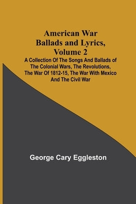 American War Ballads and Lyrics, Volume 2; A Collection of the Songs and Ballads of the Colonial Wars, the Revolutions, the War of 1812-15, the War wi by Cary Eggleston, George