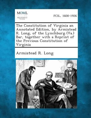 The Constitution of Virginia an Annotated Edition, by Armistead R. Long, of the Lynchburg (Va.) Bar, Together with a Reprint of the Previous Constitut by Long, Armistead R.