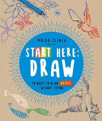 Start Here: Draw: 50 Ways to Be an Artist Without Trying by Clinch, Moira