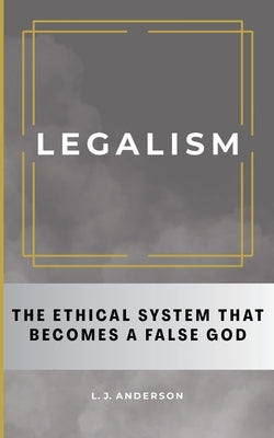 Legalism: The Ethical System That Becomes a False God by Anderson, L. J.