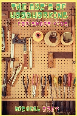 The ABC's of Woodworking for Smart Kids: Mind-blowing DIY Project Ideas to become a Little Master in Carving and Woodworking. A Beginners Guide to Lea by Grey, Micheal