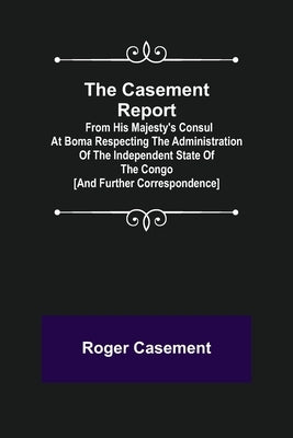 The Casement Report; from His Majesty's Consul at Boma Respecting the Administration of the Independent State of the Congo [and Further Correspondence by Casement, Roger