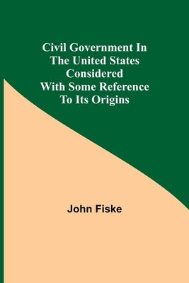 Civil Government in the United States Considered with Some Reference to Its Origins by Fiske, John