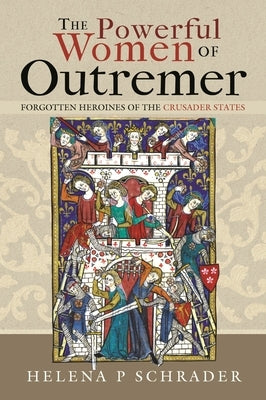The Powerful Women of Outremer: Forgotten Heroines of the Crusader States by Schrader, Helena P.
