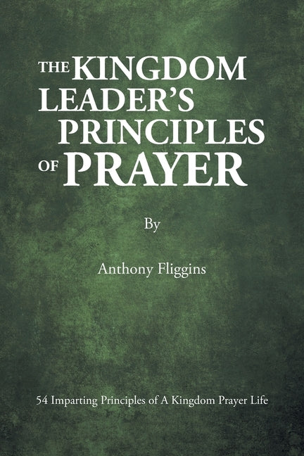 The Kingdom Leader's Principles of Prayer: 54 Imparting Principles of A Kingdom Prayer Life by Fliggins, Anthony