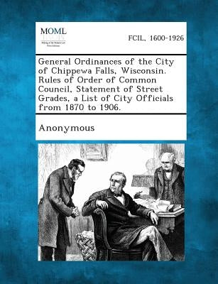 General Ordinances of the City of Chippewa Falls, Wisconsin. Rules of Order of Common Council, Statement of Street Grades, a List of City Officials fr by Anonymous