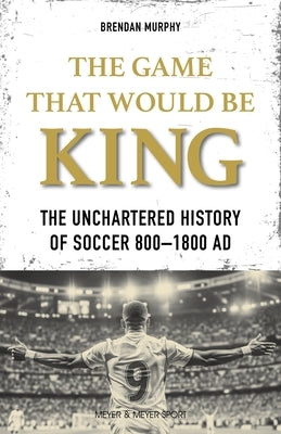 The Game That Would Be King: The Uncharted History of Soccer 800-1800 AD by Murphy, Brendan
