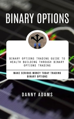 Binary Options: Binary Options Trading Guide to Wealth Building Through Binary Options Trading (Make Serious Money Today Trading Binar by Adams, Danny
