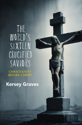 The World's Sixteen Crucified Saviors: Christianity Before Christ by Graves, Kersey