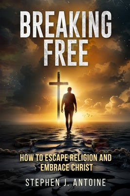 Breaking Free: How to Escape Religion and Embrace Christ by Antoine, Stephen J.