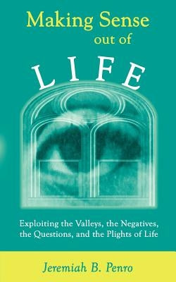 Making Sense Out of Life: Exploiting the Valleys, the Negatives, the Questions, and the Plights of Life by Penro, Jeremiah B.