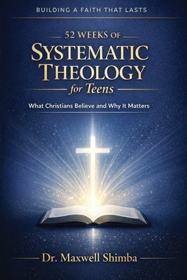 52 Weeks of Systematic Theology for Teens: What Christians Believe and Why It Matters by Shimba, Maxwell