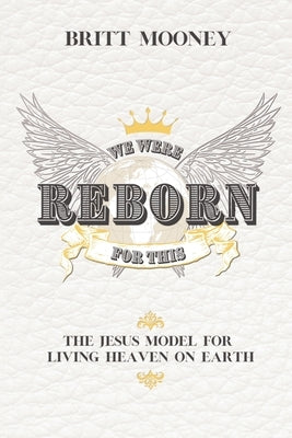 We Were Reborn for This: The Jesus Model for Living Heaven on Earth by Mooney, Britt