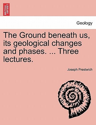 The Ground Beneath Us, Its Geological Changes and Phases. ... Three Lectures. by Prestwich, Joseph, Jr.
