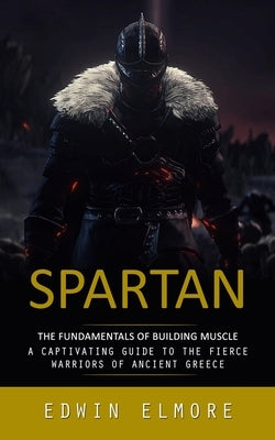 Spartan: The Fundamentals of Building Muscle (A Captivating Guide to the Fierce Warriors of Ancient Greece) by Elmore, Edwin