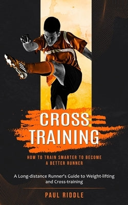 Cross Training: How to Train Smarter to Become a Better Runner (A Long-distance Runner's Guide to Weight-lifting and Cross-training) by Riddle, Paul
