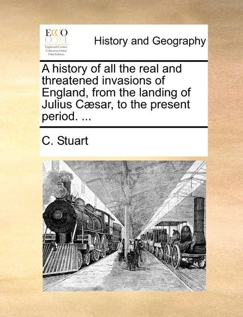 A History of All the Real and Threatened Invasions of England, from the Landing of Julius C]sar, to the Present Period. ... by Stuart, C.