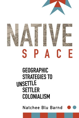 Native Space: Geographic Strategies to Unsettle Settler Colonialism by Barnd, Natchee Blu