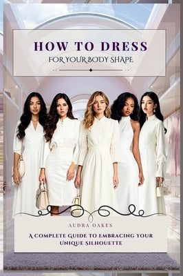 How To Dress For Your Body Shape: A Complete Guide to Embracing Your Unique Silhouette by Oakes, Audra