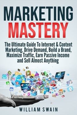 Marketing Mastery: The Ultimate Guide To Internet & Content Marketing. Drive Demand, Build a Brand, Maximize Traffic, Earn Passive Income and Sell Alm by Swain, William