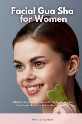 Facial Gua Sha for Women: A Beginner's Step-by-Step Guide on How to Use the Tool and Overview on its Use Cases for Facial Beauty and Health by Paulman, Felicity