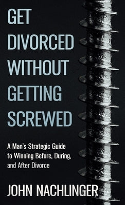 Get Divorced Without Getting Screwed: A Man's Strategic Guide to Winning Before, During, and After Divorce by Nachlinger, John