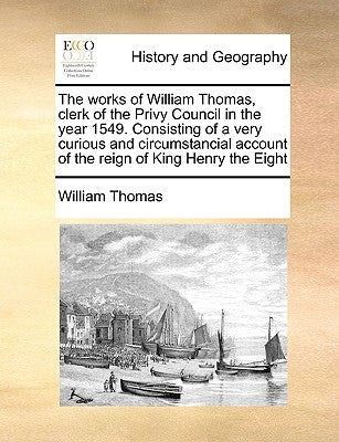 The Works of William Thomas, Clerk of the Privy Council in the Year 1549. Consisting of a Very Curious and Circumstancial Account of the Reign of King by Thomas, William
