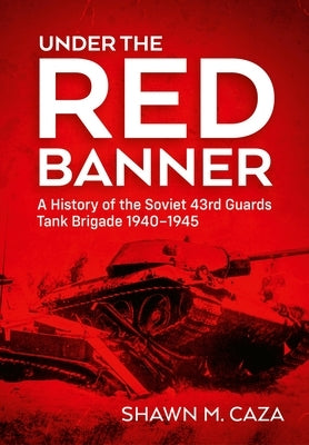 Under the Red Banner: A History of the Soviet 43rd Guards Tank Brigade 1940-1945 by Caza, Shawn M.