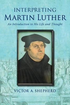 Interpreting Martin Luther: An Introduction to His Life and Thought by Shepherd, Victor a.