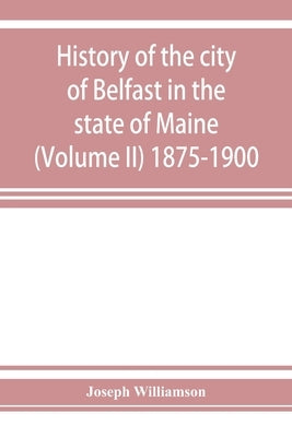History of the city of Belfast in the state of Maine (Volume II) 1875-1900 by Williamson, Joseph