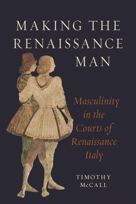 Making the Renaissance Man: Masculinity in the Courts of Renaissance Italy by McCall, Timothy