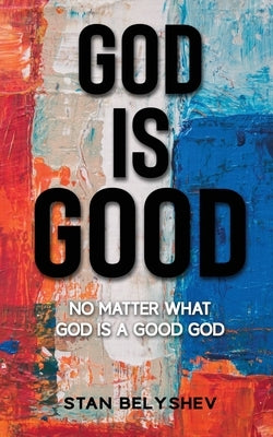 God Is Good: No Matter What God Is A Good God by Belyshev, Stan
