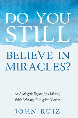 Do You Still Believe in Miracles?: An Apologetic Exposé by a Liberal, Bible Believing, Evangelical Pastor by Ruiz, John