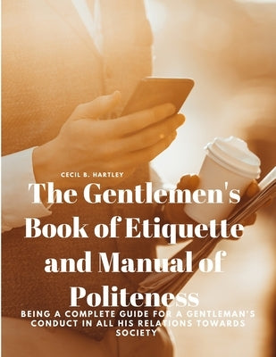 The Gentlemen's Book of Etiquette and Manual of Politeness - Being a Complete Guide for a Gentleman's Conduct in all his Relations Towards Society by Cecil B Hartley