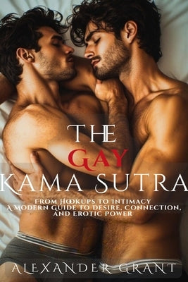 The Gay Kama Sutra: From Hookups to Intimacy: A Modern Guide to Desire, Connection, and Erotic Power by Grant, Alexander Grant