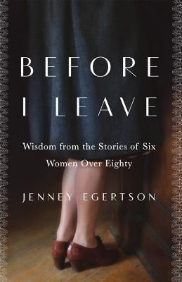 Before I Leave: Wisdom from the Stories of Six Women Over Eighty by Egertson, Jenney