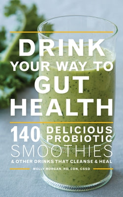 Drink Your Way to Gut Health: 140 Delicious Probiotic Smoothies & Other Drinks That Cleanse & Heal by Morgan, Molly