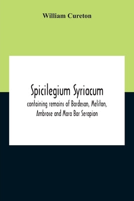 Spicilegium Syriacum: Containing Remains Of Bardesan, Meliton, Ambrose And Mara Bar Serapion by Cureton, William