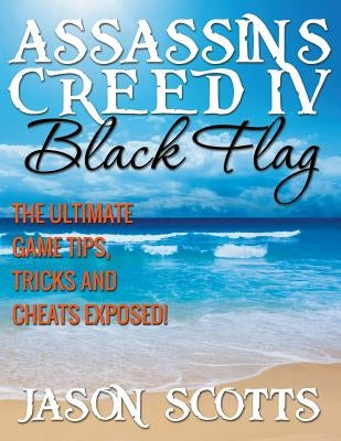 Assassin's Creed IV Black Flag: The Ultimate Game Tips, Tricks and Cheats Exposed! by Scotts, Jason
