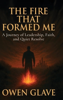 The Fire That Formed Me: A Journey of Leadership, Faith, and Quiet Resolve by Glave, Owen W.