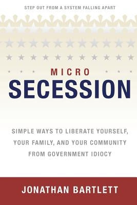 Microsecession: Simple Ways to Liberate Yourself, Your Family and Your Community from Government Idiocy by Bartlett, Jonathan L.