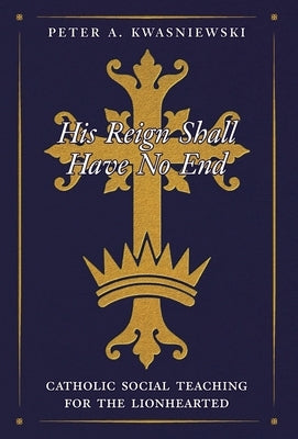 His Reign Shall Have No End: Catholic Social Teaching for the Lionhearted by Kwasniewski, Peter