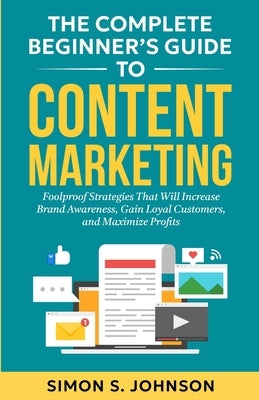The Complete Beginner's Guide to Content Marketing: Foolproof Strategies That Will Increase Brand Awareness, Gain Loyal Customers, and Maximize Profit by Johnson, Simon S.