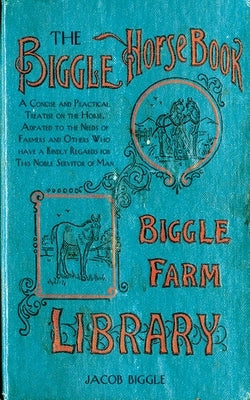 The Biggle Horse Book: A Concise and Practical Treatise on the Horse, Adapted to the Needs of Farmers and Others Who Have a Kindly Regard for by Biggle, Jacob