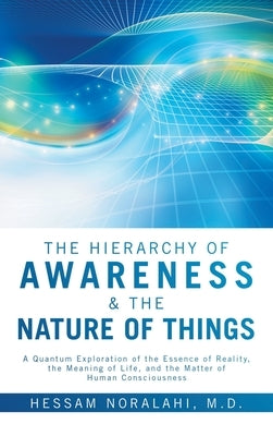 The Hierarchy of Awareness & The Nature of Things: A Quantum Exploration of the Essence of Reality, the Meaning of Life, and the Matter of Human Consc by Noralahi, Hessam