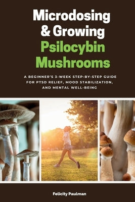 Microdosing & Growing Psilocybin Mushrooms: A Beginner's 3-Week Step-by-Step Guide for PTSD Relief, Mood Stabilization, and Mental Well-Being by Paulman, Felicity