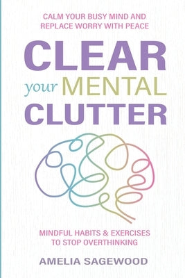 Clear Your Mental Clutter: Calm Your Busy Mind, and Replace Worry With Peace Mindful Habits & Exercises to Stop Overthinking by Sagewood, Amelia