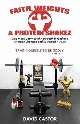 Faith, Weights and Protein Shakez: One Man's Journey of How Faith in God and Exercise Changed and Sustained His Life by Castor, David