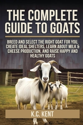 The Complete Guide To Goats: Breed and Select the Right Goat For You, Create Ideal Shelters, Learn about Milk Production, and Raise Happy and Healthy by Kent, K. C.